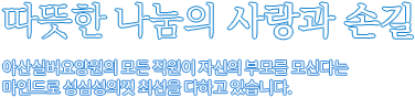 따뜻한 나눔의 사랑과 손길 아산실버요양원의 모든 직원이 자신의 부모를 모신다는 마인드로 성심성의껏 최선을 다하고 있습니다.